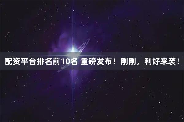 配资平台排名前10名 重磅发布！刚刚，利好来袭！