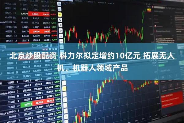 北京炒股配资 科力尔拟定增约10亿元 拓展无人机、机器人领域产品