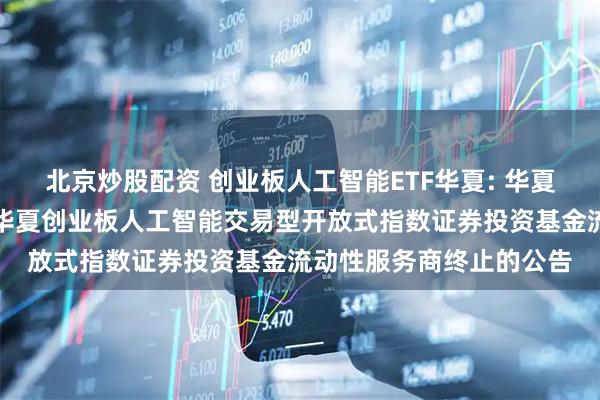 北京炒股配资 创业板人工智能ETF华夏: 华夏基金管理有限公司关于华夏创业板人工智能交易型开放式指数证券投资基金流动性服务商终止的公告
