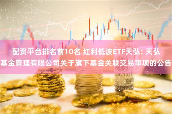 配资平台排名前10名 红利低波ETF天弘: 天弘基金管理有限公司关于旗下基金关联交易事项的公告