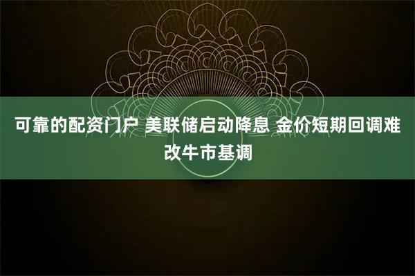 可靠的配资门户 美联储启动降息 金价短期回调难改牛市基调