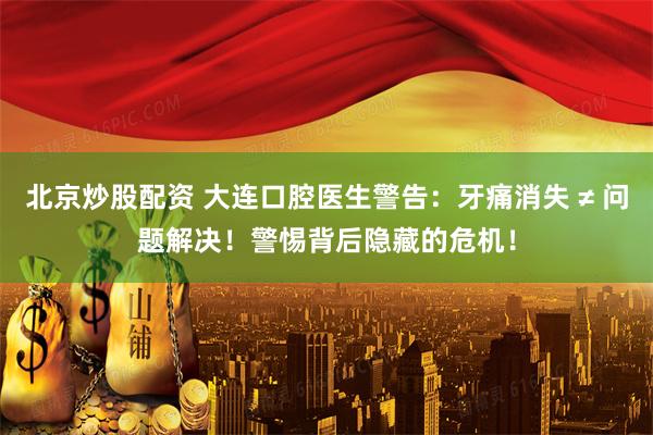 北京炒股配资 大连口腔医生警告：牙痛消失 ≠ 问题解决！警惕背后隐藏的危机！