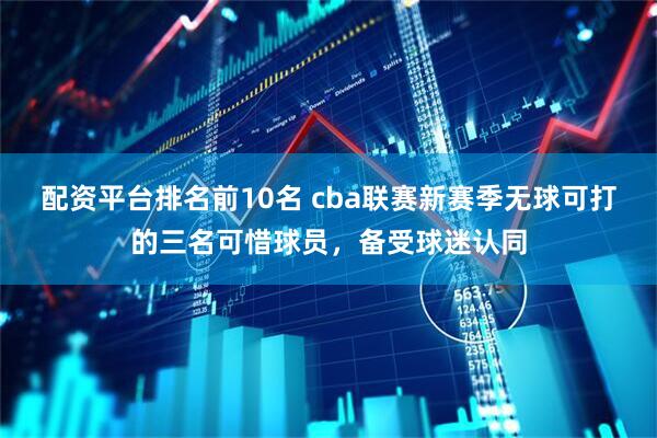 配资平台排名前10名 cba联赛新赛季无球可打的三名可惜球员，备受球迷认同
