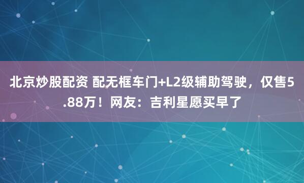 北京炒股配资 配无框车门+L2级辅助驾驶，仅售5.88万！网友：吉利星愿买早了