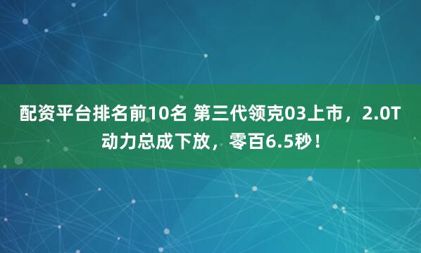配资平台排名前10名 第三代领克03上市，2.0T动力总成下放，零百6.5秒！