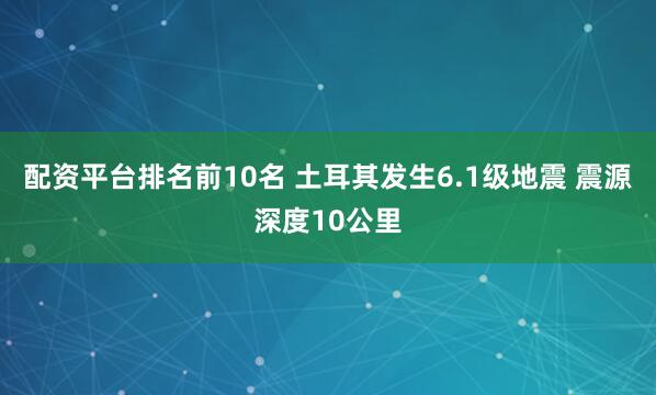 配资平台排名前10名 土耳其发生6.1级地震 震源深度10公里