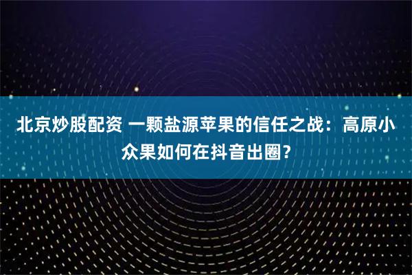 北京炒股配资 一颗盐源苹果的信任之战：高原小众果如何在抖音出圈？