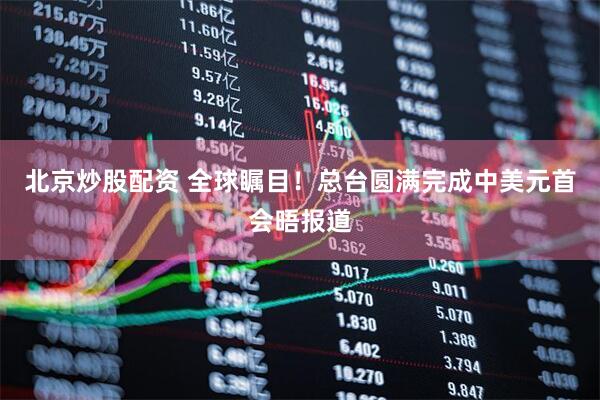 北京炒股配资 全球瞩目！总台圆满完成中美元首会晤报道