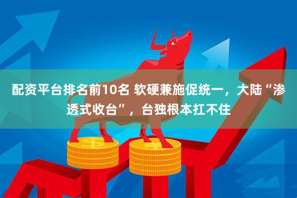 配资平台排名前10名 软硬兼施促统一，大陆“渗透式收台”，台独根本扛不住