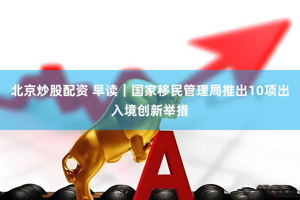 北京炒股配资 早读｜国家移民管理局推出10项出入境创新举措