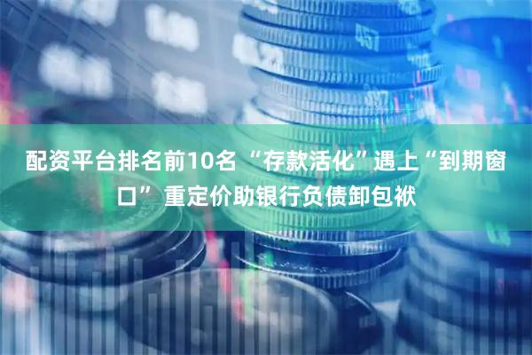 配资平台排名前10名 “存款活化”遇上“到期窗口” 重定价助银行负债卸包袱