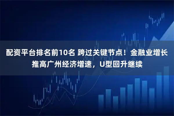 配资平台排名前10名 跨过关键节点！金融业增长推高广州经济增速，U型回升继续