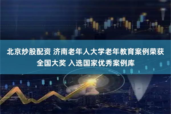 北京炒股配资 济南老年人大学老年教育案例荣获全国大奖 入选国家优秀案例库