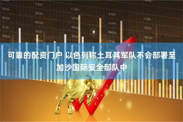 可靠的配资门户 以色列称土耳其军队不会部署至加沙国际安全部队中
