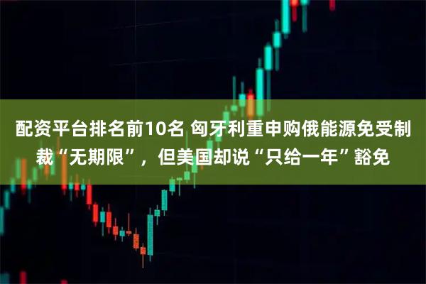 配资平台排名前10名 匈牙利重申购俄能源免受制裁“无期限”，但美国却说“只给一年”豁免
