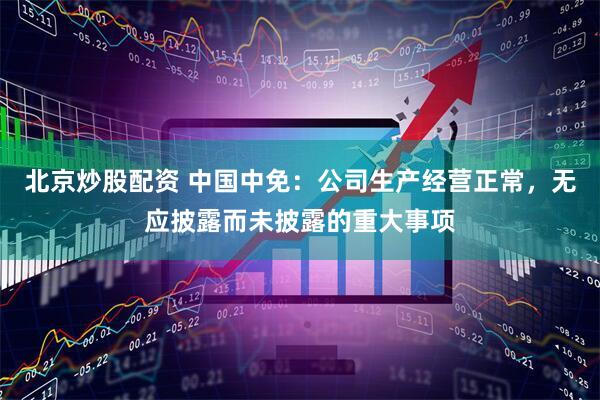 北京炒股配资 中国中免：公司生产经营正常，无应披露而未披露的重大事项