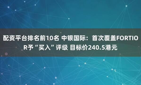配资平台排名前10名 中银国际：首次覆盖FORTIOR予“买入”评级 目标价240.5港元