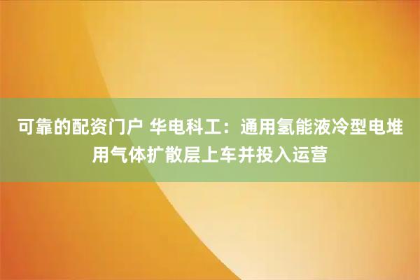 可靠的配资门户 华电科工：通用氢能液冷型电堆用气体扩散层上车并投入运营