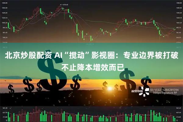 北京炒股配资 AI“搅动”影视圈：专业边界被打破 不止降本增效而已