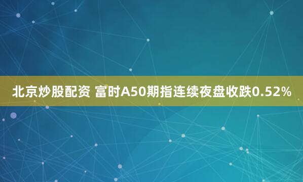 北京炒股配资 富时A50期指连续夜盘收跌0.52%