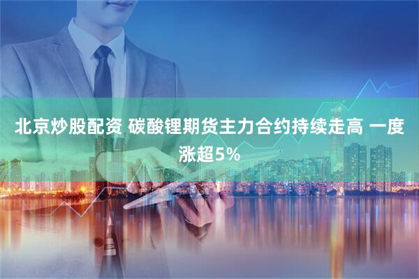 北京炒股配资 碳酸锂期货主力合约持续走高 一度涨超5%