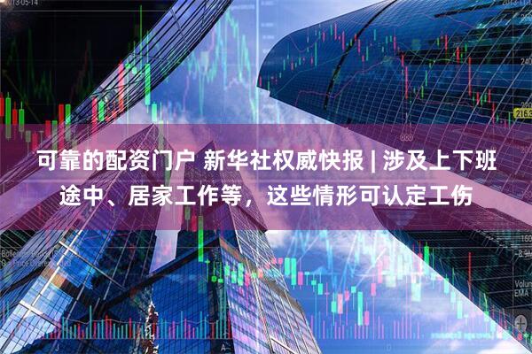 可靠的配资门户 新华社权威快报 | 涉及上下班途中、居家工作等，这些情形可认定工伤