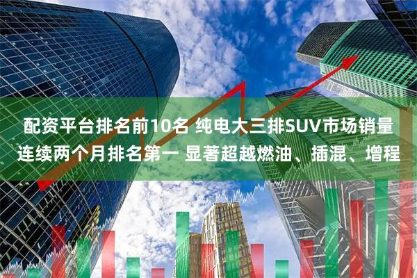 配资平台排名前10名 纯电大三排SUV市场销量连续两个月排名第一 显著超越燃油、插混、增程