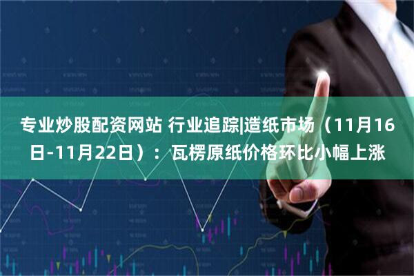 专业炒股配资网站 行业追踪|造纸市场（11月16日-11月22日）：瓦楞原纸价格环比小幅上涨