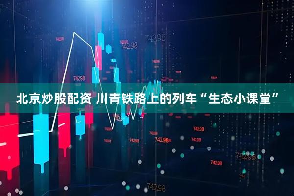 北京炒股配资 川青铁路上的列车“生态小课堂”