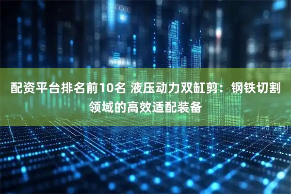 配资平台排名前10名 液压动力双缸剪：钢铁切割领域的高效适配装备