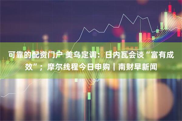 可靠的配资门户 美乌定调：日内瓦会谈“富有成效”；摩尔线程今日申购｜南财早新闻