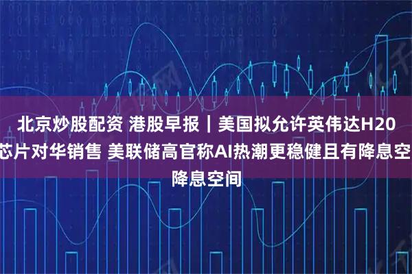 北京炒股配资 港股早报｜美国拟允许英伟达H200芯片对华销售 美联储高官称AI热潮更稳健且有降息空间