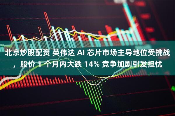 北京炒股配资 英伟达 AI 芯片市场主导地位受挑战，股价 1 个月内大跌 14% 竞争加剧引发担忧
