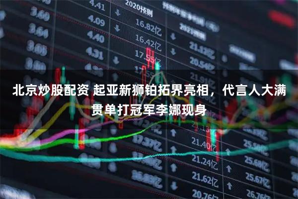 北京炒股配资 起亚新狮铂拓界亮相，代言人大满贯单打冠军李娜现身