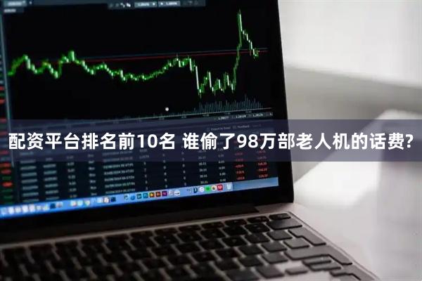 配资平台排名前10名 谁偷了98万部老人机的话费?