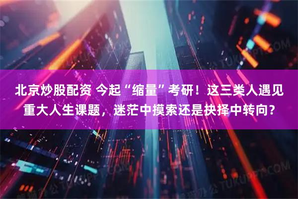 北京炒股配资 今起“缩量”考研！这三类人遇见重大人生课题，迷茫中摸索还是抉择中转向？