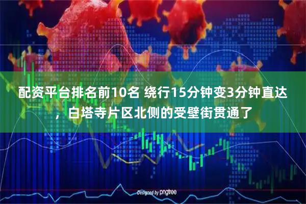配资平台排名前10名 绕行15分钟变3分钟直达，白塔寺片区北侧的受壁街贯通了
