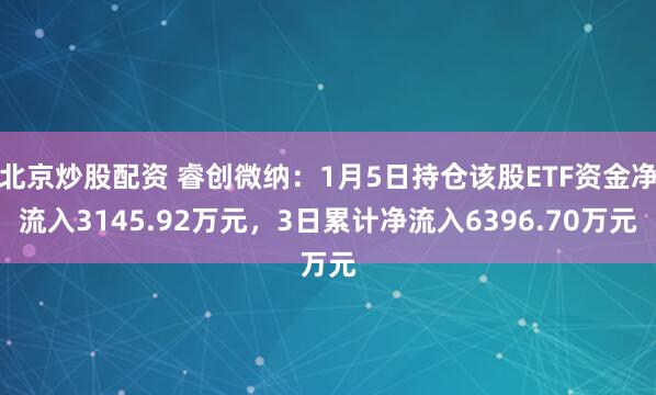 北京炒股配资 睿创微纳：1月5日持仓该股ETF资金净流入3145.92万元，3日累计净流入6396.70万元