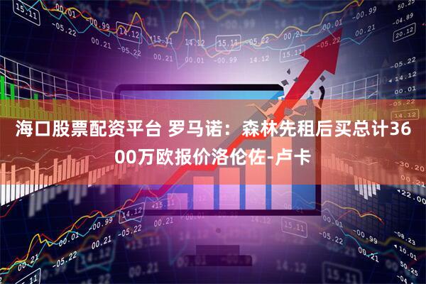 海口股票配资平台 罗马诺：森林先租后买总计3600万欧报价洛伦佐-卢卡