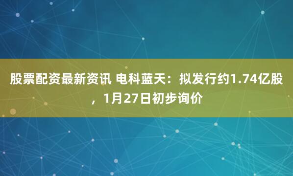 股票配资最新资讯 电科蓝天：拟发行约1.74亿股，1月27日初步询价