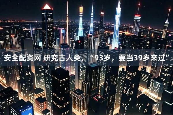 安全配资网 研究古人类，“93岁，要当39岁来过”