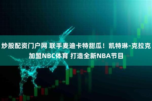 炒股配资门户网 联手麦迪卡特甜瓜！凯特琳-克拉克加盟NBC体育 打造全新NBA节目