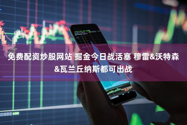 免费配资炒股网站 掘金今日战活塞 穆雷&沃特森&瓦兰丘纳斯都可出战