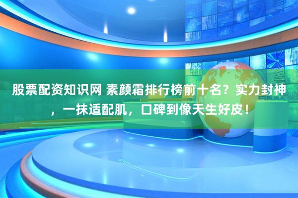股票配资知识网 素颜霜排行榜前十名？实力封神，一抹适配肌，口碑到像天生好皮！