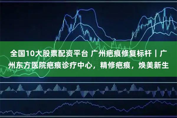 全国10大股票配资平台 广州疤痕修复标杆｜广州东方医院疤痕诊疗中心，精修疤痕，焕美新生