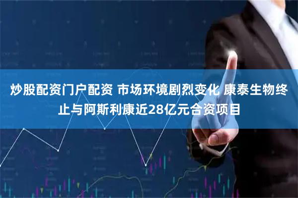 炒股配资门户配资 市场环境剧烈变化 康泰生物终止与阿斯利康近28亿元合资项目