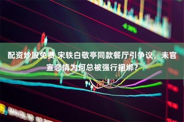 配资炒股免费 宋轶白敬亭同款餐厅引争议，未官宣恋情为何总被强行捆绑？