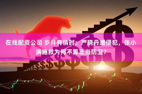 在线配资公司 岁月有情时：严晓丹遭侵犯，张小满施救为何不算正当防卫？