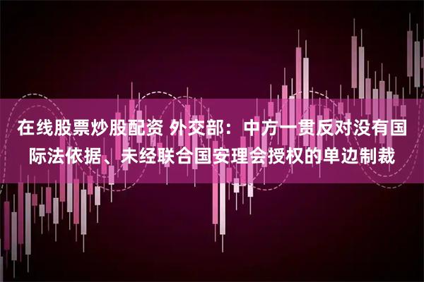 在线股票炒股配资 外交部：中方一贯反对没有国际法依据、未经联合国安理会授权的单边制裁