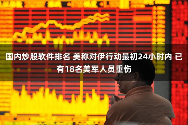 国内炒股软件排名 美称对伊行动最初24小时内 已有18名美军人员重伤